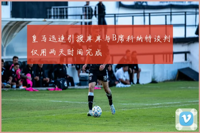 皇马迅速引援库库与B席科纳特谈判仅用两天时间完成