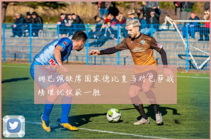 姆巴佩缺席国家德比皇马对巴萨战绩堪忧仅获一胜
