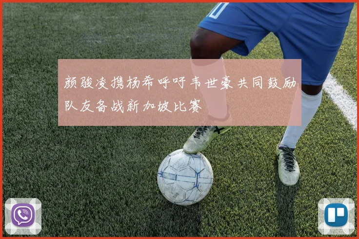 颜骏凌携杨希呼吁韦世豪共同鼓励队友备战新加坡比赛