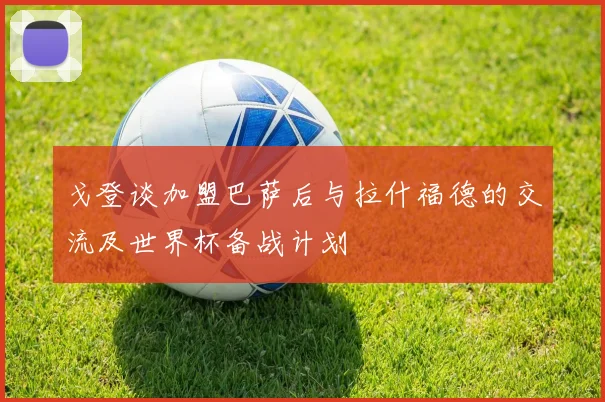 戈登谈加盟巴萨后与拉什福德的交流及世界杯备战计划