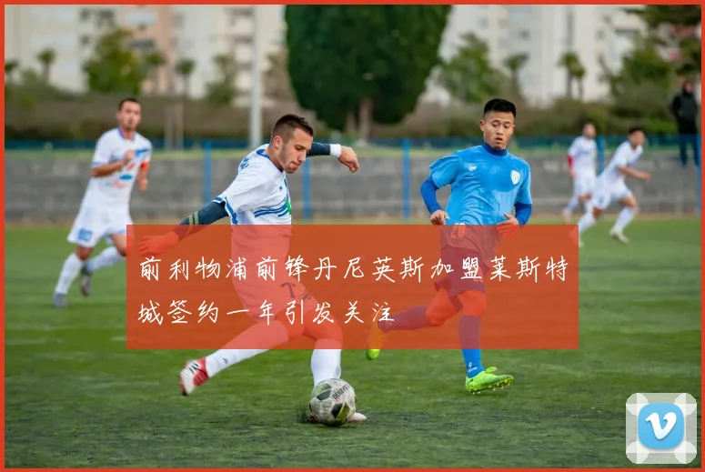 前利物浦前锋丹尼英斯加盟莱斯特城签约一年引发关注