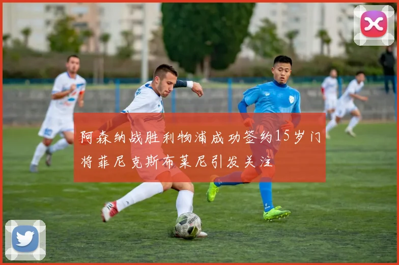 阿森纳战胜利物浦成功签约15岁门将菲尼克斯布莱尼引发关注