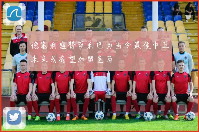 德塞利盛赞萨利巴为当今最佳中卫未来或有望加盟皇马