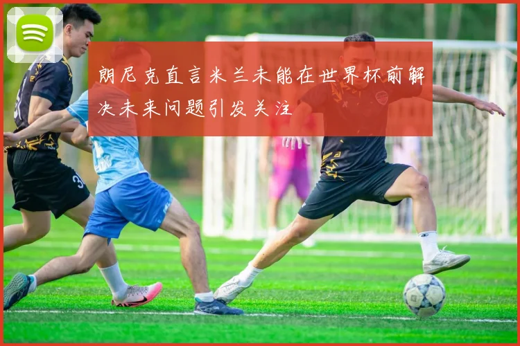 朗尼克直言米兰未能在世界杯前解决未来问题引发关注