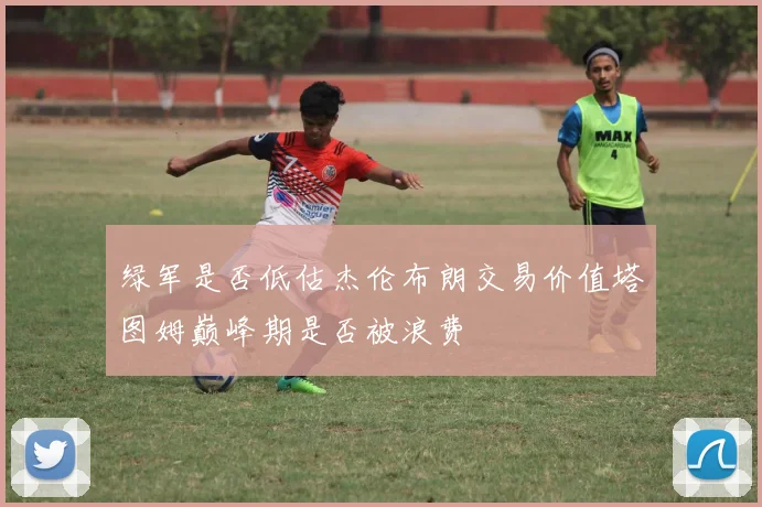绿军是否低估杰伦布朗交易价值塔图姆巅峰期是否被浪费