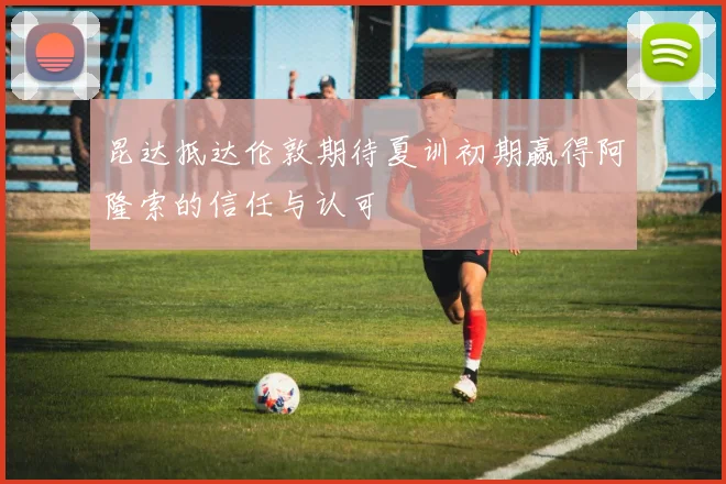 昆达抵达伦敦期待夏训初期赢得阿隆索的信任与认可