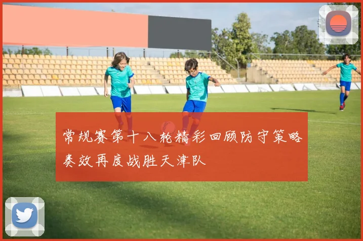 常规赛第十八轮精彩回顾防守策略奏效再度战胜天津队