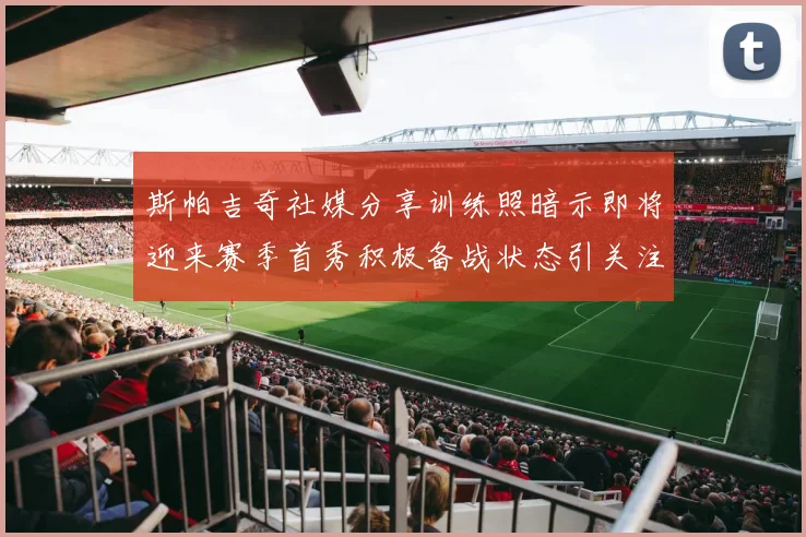 斯帕吉奇社媒分享训练照暗示即将迎来赛季首秀积极备战状态引关注