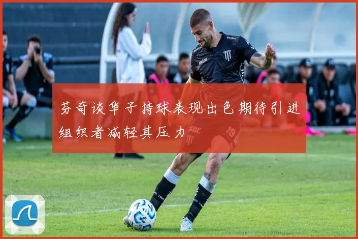 芬奇谈华子持球表现出色期待引进组织者减轻其压力