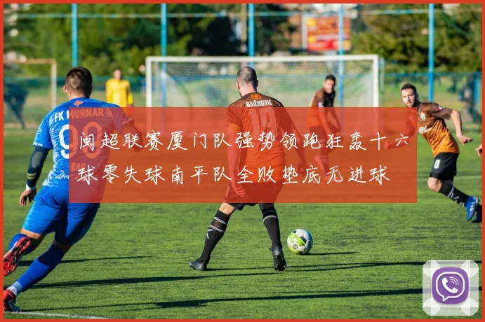 闽超联赛厦门队强势领跑狂轰十六球零失球南平队全败垫底无进球