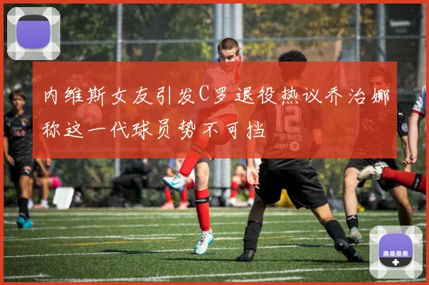内维斯女友引发C罗退役热议乔治娜称这一代球员势不可挡