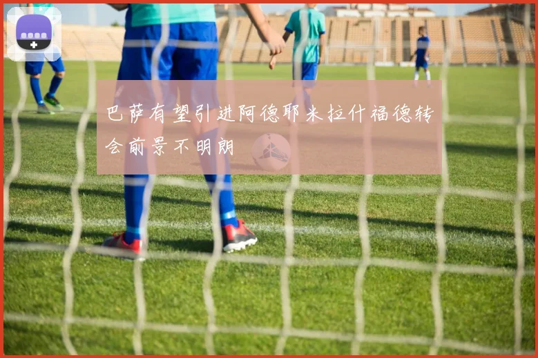 巴萨有望引进阿德耶米拉什福德转会前景不明朗