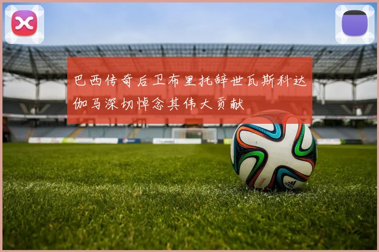 巴西传奇后卫布里托辞世瓦斯科达伽马深切悼念其伟大贡献