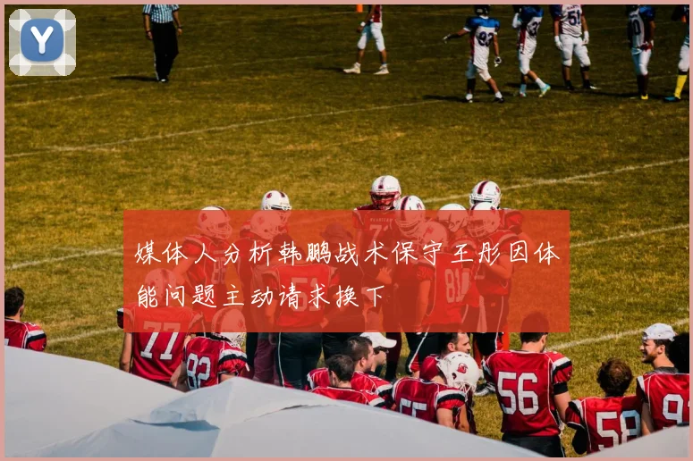 媒体人分析韩鹏战术保守王彤因体能问题主动请求换下