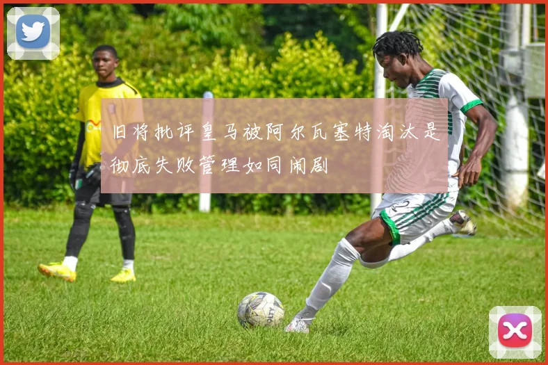 旧将批评皇马被阿尔瓦塞特淘汰是彻底失败管理如同闹剧