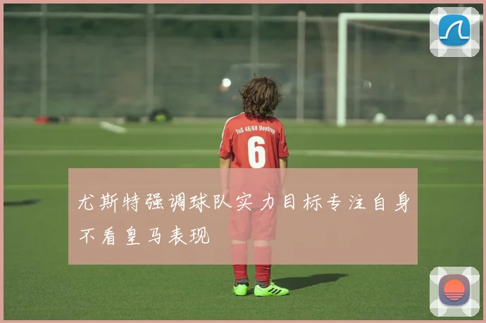尤斯特强调球队实力目标专注自身不看皇马表现