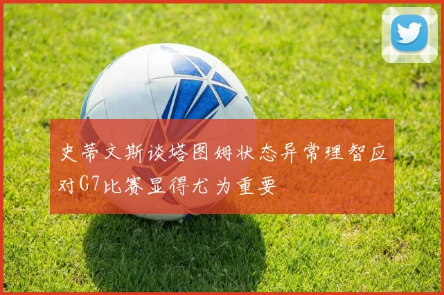 史蒂文斯谈塔图姆状态异常理智应对G7比赛显得尤为重要