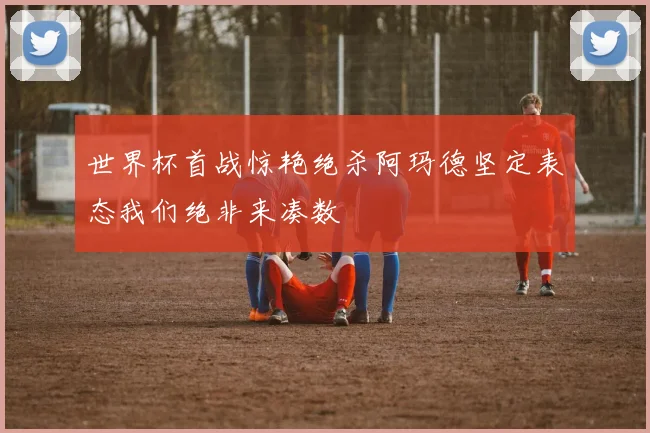 世界杯首战惊艳绝杀阿玛德坚定表态我们绝非来凑数