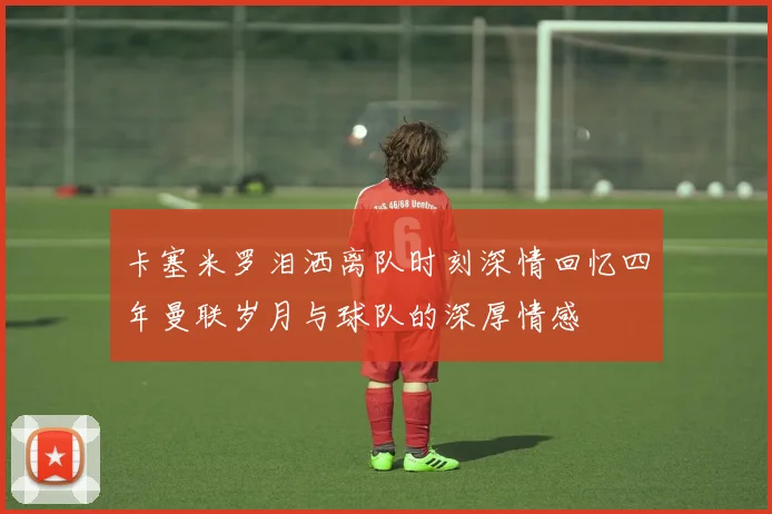 卡塞米罗泪洒离队时刻深情回忆四年曼联岁月与球队的深厚情感