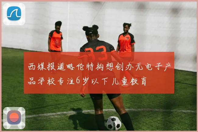 西媒报道略伦特构想创办无电子产品学校专注6岁以下儿童教育