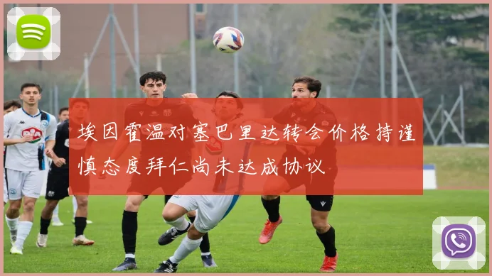 埃因霍温对塞巴里达转会价格持谨慎态度拜仁尚未达成协议