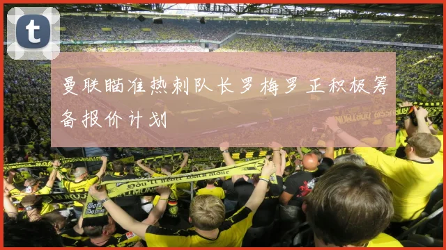 曼联瞄准热刺队长罗梅罗正积极筹备报价计划