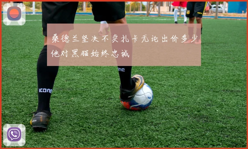 桑德兰坚决不卖扎卡无论出价多少他对黑猫始终忠诚